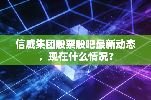 信威集团股票股吧最新动态,现在什么情况?