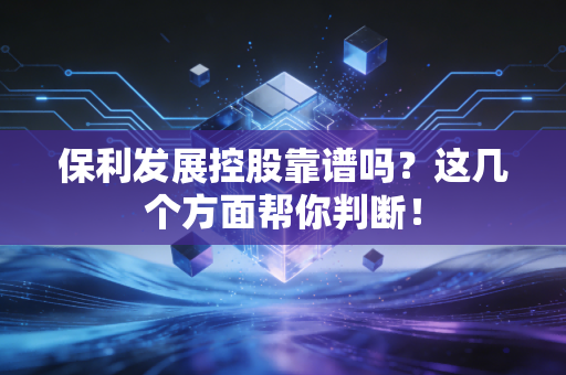 保利发展控股靠谱吗？这几个方面帮你判断！