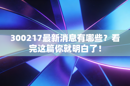 300217最新消息有哪些?看完这篇你就明白了!