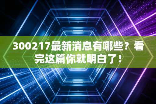 300217最新消息有哪些?看完这篇你就明白了!