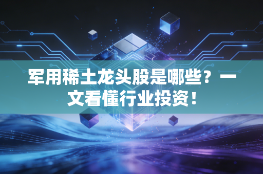 军用稀土龙头股是哪些？一文看懂行业投资！