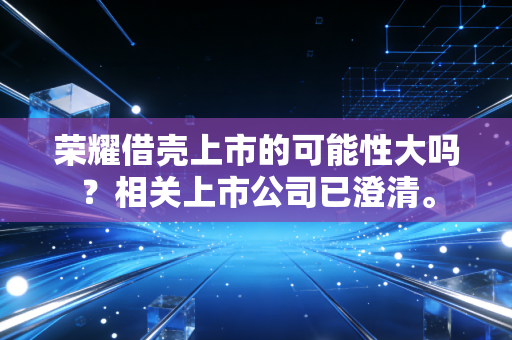 荣耀借壳上市的可能性大吗?相关上市公司已澄清。