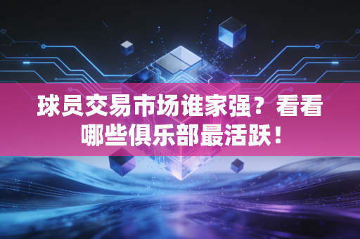 球员交易市场谁家强?看看哪些俱乐部最活跃!