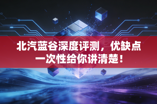 北汽蓝谷深度评测,优缺点一次性给你讲清楚!