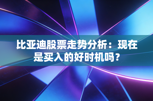 比亚迪股票走势分析:现在是买入的好时机吗?