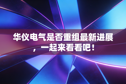 华仪电气是否重组最新进展,一起来看看吧!