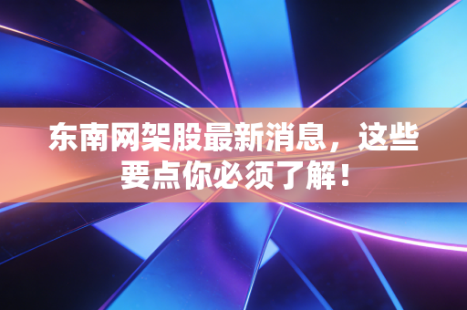 东南网架股最新消息,这些要点你必须了解!
