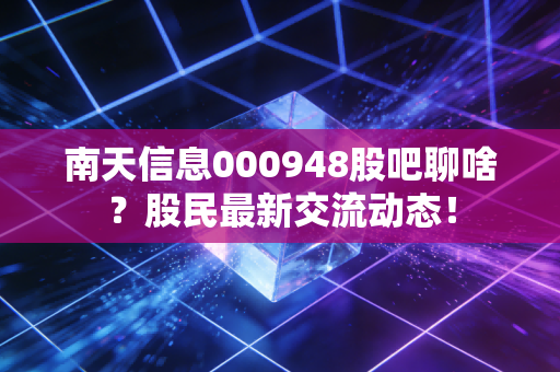 南天信息000948股吧聊啥？股民最新交流动态！