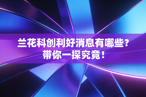 兰花科创利好消息有哪些？带你一探究竟！