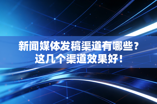 新闻媒体发稿渠道有哪些?这几个渠道效果好!