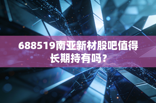688519南亚新材股吧值得长期持有吗?