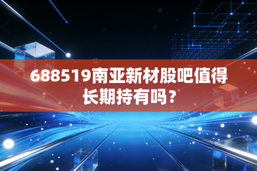 688519南亚新材股吧值得长期持有吗?