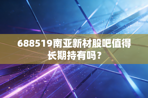 688519南亚新材股吧值得长期持有吗?