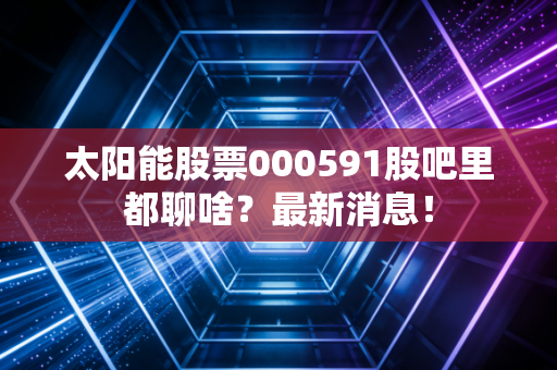 太阳能股票000591股吧里都聊啥?最新消息!