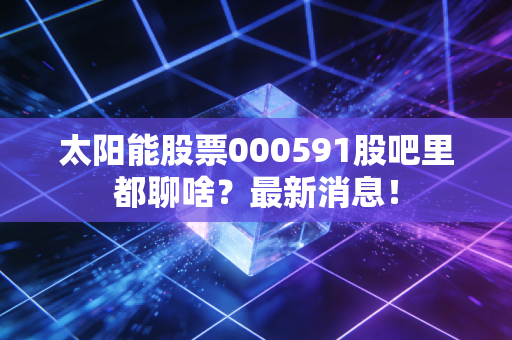 太阳能股票000591股吧里都聊啥?最新消息!