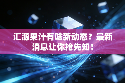 汇源果汁有啥新动态？最新消息让你抢先知！