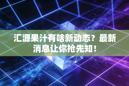 汇源果汁有啥新动态？最新消息让你抢先知！
