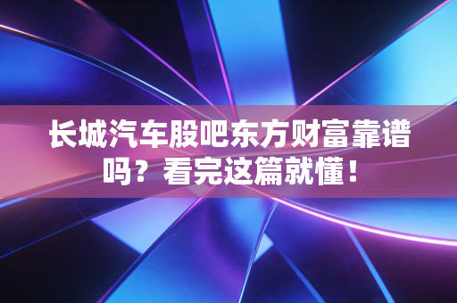 长城汽车股吧东方财富靠谱吗?看完这篇就懂!