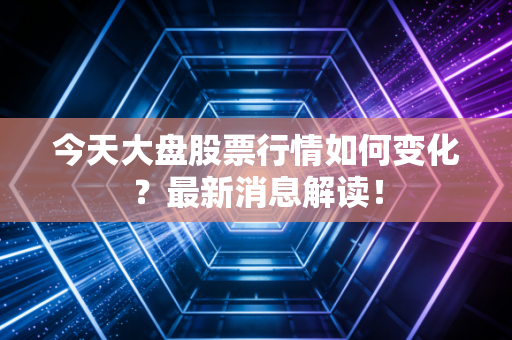 今天大盘股票行情如何变化?最新消息解读!