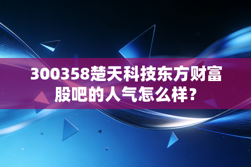 300358楚天科技东方财富股吧的人气怎么样？