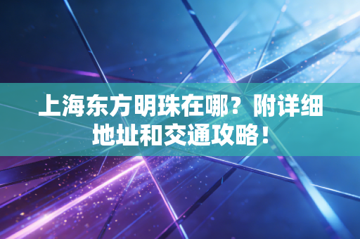 上海东方明珠在哪?附详细地址和交通攻略!