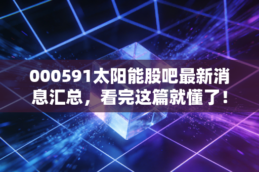 000591太阳能股吧最新消息汇总,看完这篇就懂了!