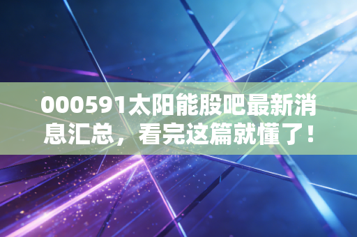 000591太阳能股吧最新消息汇总,看完这篇就懂了!