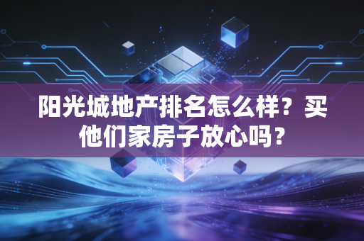 阳光城地产排名怎么样？买他们家房子放心吗？