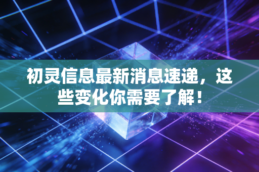 初灵信息最新消息速递，这些变化你需要了解！