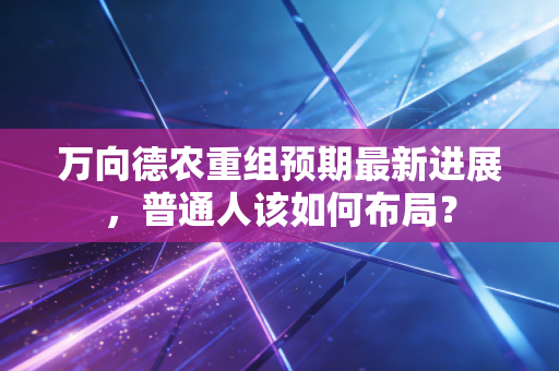 万向德农重组预期最新进展，普通人该如何布局？
