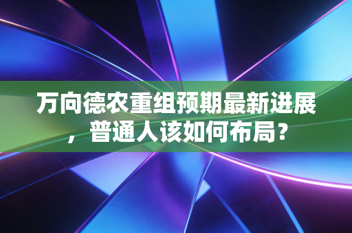 万向德农重组预期最新进展，普通人该如何布局？