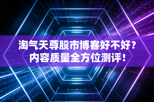 淘气天尊股市博客好不好?内容质量全方位测评!