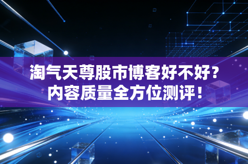 淘气天尊股市博客好不好?内容质量全方位测评!