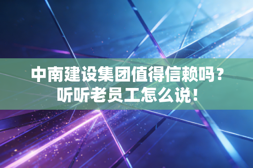 中南建设集团值得信赖吗?听听老员工怎么说!