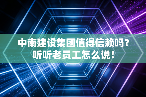 中南建设集团值得信赖吗?听听老员工怎么说!