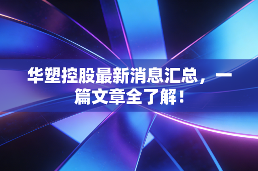 华塑控股最新消息汇总,一篇文章全了解!