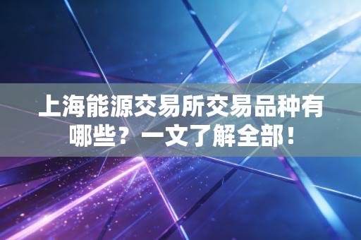 上海能源交易所交易品种有哪些?一文了解全部!