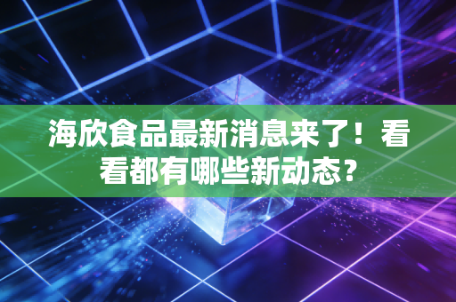 海欣食品最新消息来了!看看都有哪些新动态?