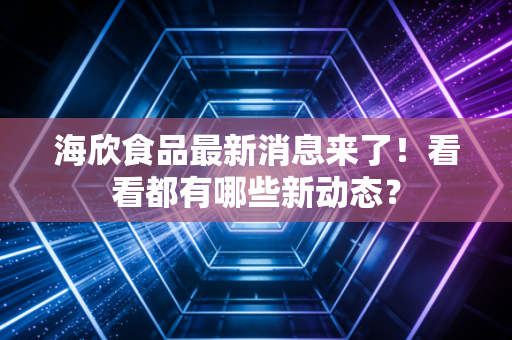 海欣食品最新消息来了!看看都有哪些新动态?