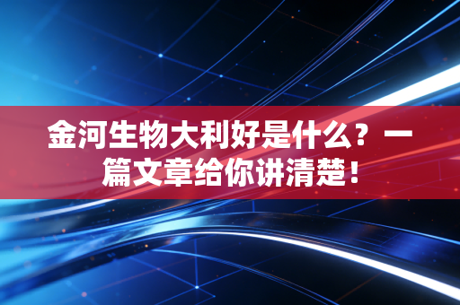 金河生物大利好是什么？一篇文章给你讲清楚！