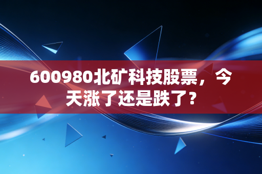 600980北矿科技股票，今天涨了还是跌了？