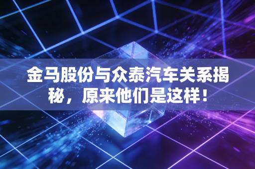 金马股份与众泰汽车关系揭秘，原来他们是这样！