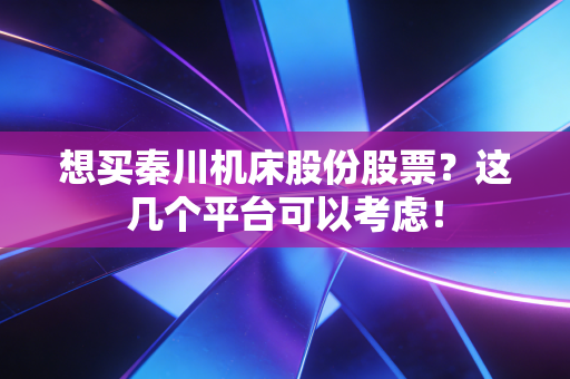 想买秦川机床股份股票?这几个平台可以考虑!