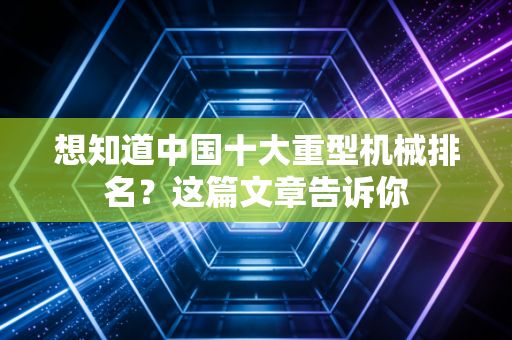 想知道中国十大重型机械排名?这篇文章告诉你