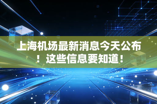 上海机场最新消息今天公布!这些信息要知道!