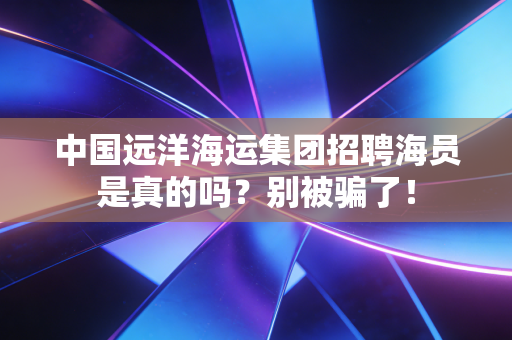 中国远洋海运集团招聘海员是真的吗？别被骗了！