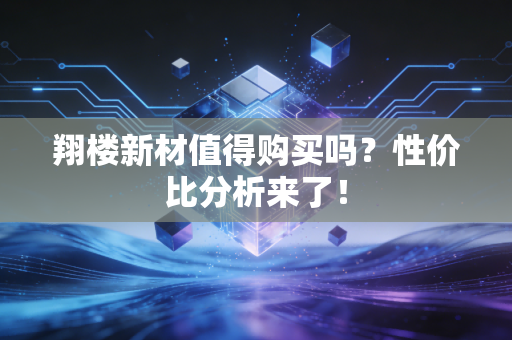 翔楼新材值得购买吗?性价比分析来了!