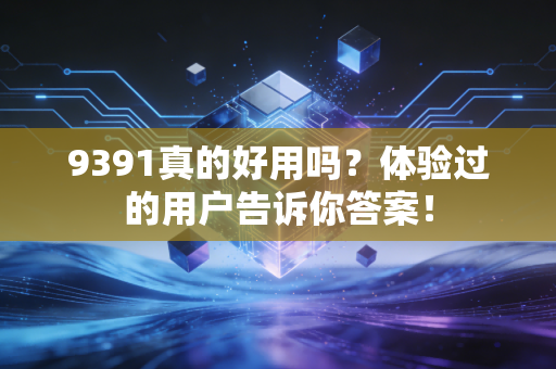 9391真的好用吗?体验过的用户告诉你答案!