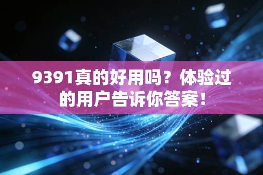 9391真的好用吗?体验过的用户告诉你答案!