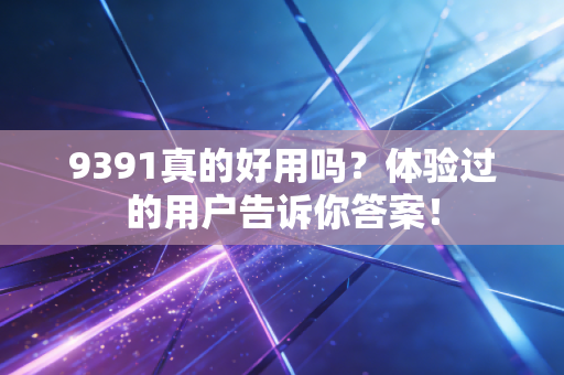 9391真的好用吗？体验过的用户告诉你答案！